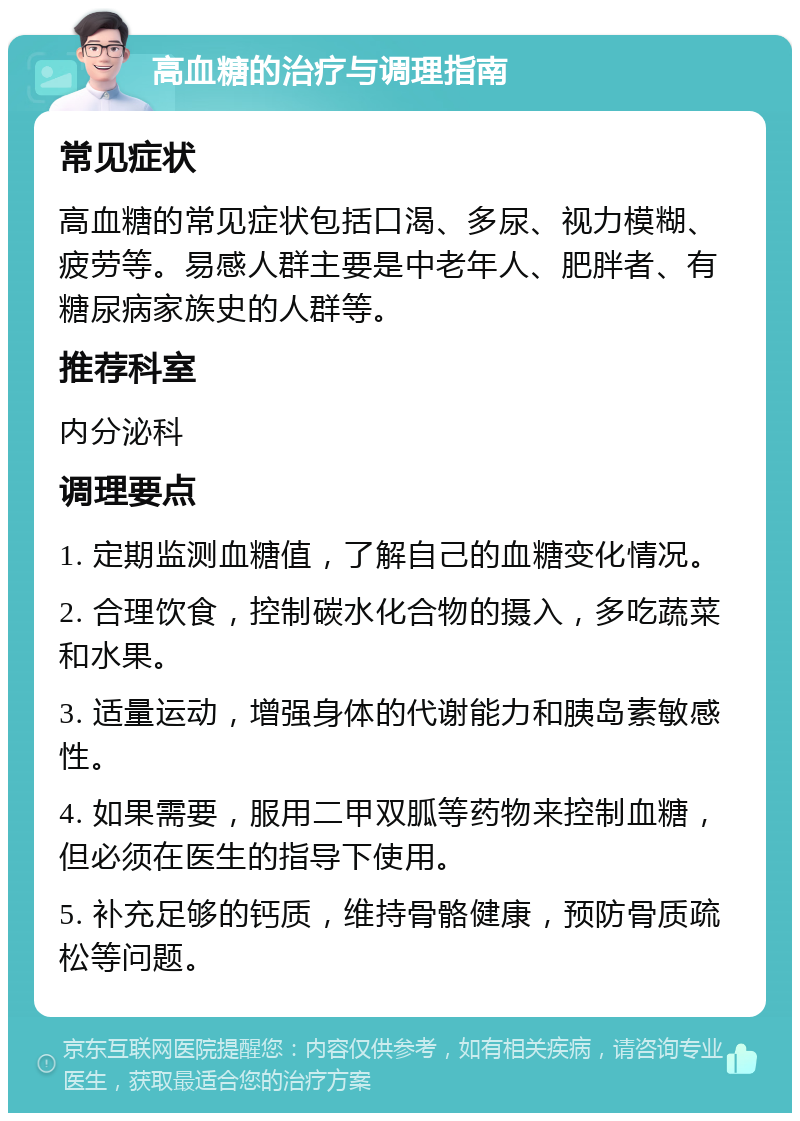 高血糖的治疗与调理指南 常见症状 高血糖的常见症状包括口渴、多尿、视力模糊、疲劳等。易感人群主要是中老年人、肥胖者、有糖尿病家族史的人群等。 推荐科室 内分泌科 调理要点 1. 定期监测血糖值，了解自己的血糖变化情况。 2. 合理饮食，控制碳水化合物的摄入，多吃蔬菜和水果。 3. 适量运动，增强身体的代谢能力和胰岛素敏感性。 4. 如果需要，服用二甲双胍等药物来控制血糖，但必须在医生的指导下使用。 5. 补充足够的钙质，维持骨骼健康，预防骨质疏松等问题。