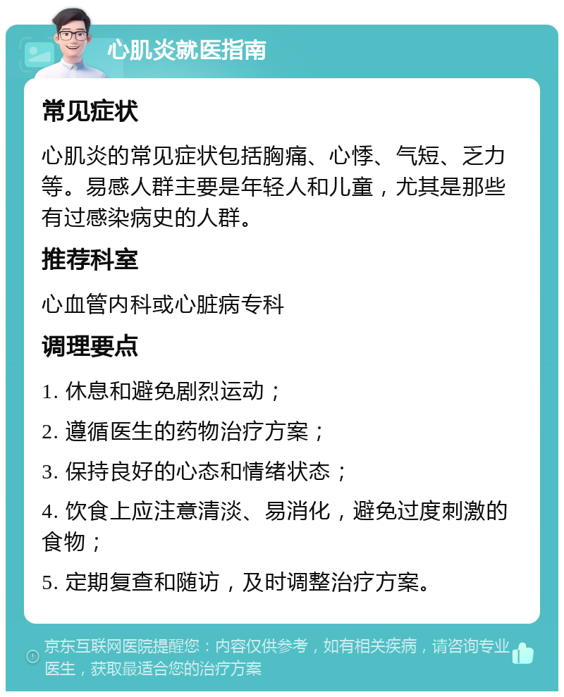 心肌炎就医指南 常见症状 心肌炎的常见症状包括胸痛、心悸、气短、乏力等。易感人群主要是年轻人和儿童，尤其是那些有过感染病史的人群。 推荐科室 心血管内科或心脏病专科 调理要点 1. 休息和避免剧烈运动； 2. 遵循医生的药物治疗方案； 3. 保持良好的心态和情绪状态； 4. 饮食上应注意清淡、易消化，避免过度刺激的食物； 5. 定期复查和随访，及时调整治疗方案。