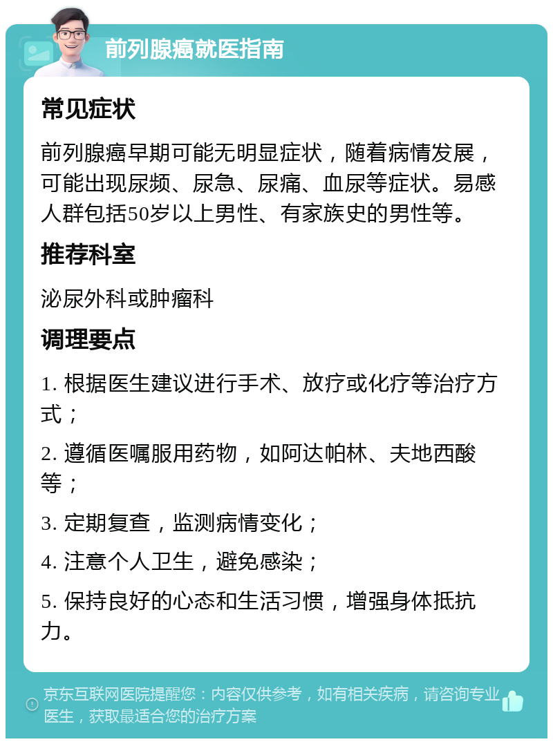 前列腺癌就医指南 常见症状 前列腺癌早期可能无明显症状，随着病情发展，可能出现尿频、尿急、尿痛、血尿等症状。易感人群包括50岁以上男性、有家族史的男性等。 推荐科室 泌尿外科或肿瘤科 调理要点 1. 根据医生建议进行手术、放疗或化疗等治疗方式； 2. 遵循医嘱服用药物，如阿达帕林、夫地西酸等； 3. 定期复查，监测病情变化； 4. 注意个人卫生，避免感染； 5. 保持良好的心态和生活习惯，增强身体抵抗力。