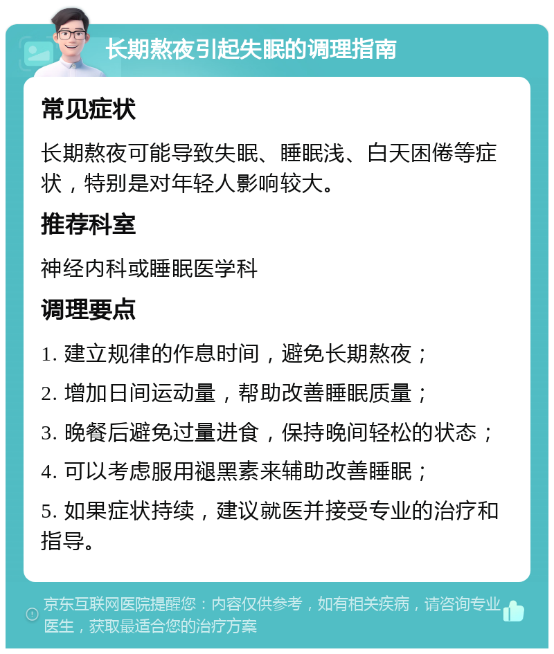 长期熬夜引起失眠的调理指南 常见症状 长期熬夜可能导致失眠、睡眠浅、白天困倦等症状，特别是对年轻人影响较大。 推荐科室 神经内科或睡眠医学科 调理要点 1. 建立规律的作息时间，避免长期熬夜； 2. 增加日间运动量，帮助改善睡眠质量； 3. 晚餐后避免过量进食，保持晚间轻松的状态； 4. 可以考虑服用褪黑素来辅助改善睡眠； 5. 如果症状持续，建议就医并接受专业的治疗和指导。