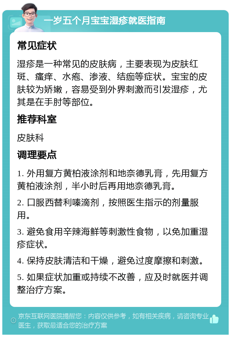 一岁五个月宝宝湿疹就医指南 常见症状 湿疹是一种常见的皮肤病，主要表现为皮肤红斑、瘙痒、水疱、渗液、结痂等症状。宝宝的皮肤较为娇嫩，容易受到外界刺激而引发湿疹，尤其是在手肘等部位。 推荐科室 皮肤科 调理要点 1. 外用复方黄柏液涂剂和地奈德乳膏，先用复方黄柏液涂剂，半小时后再用地奈德乳膏。 2. 口服西替利嗪滴剂，按照医生指示的剂量服用。 3. 避免食用辛辣海鲜等刺激性食物，以免加重湿疹症状。 4. 保持皮肤清洁和干燥，避免过度摩擦和刺激。 5. 如果症状加重或持续不改善，应及时就医并调整治疗方案。