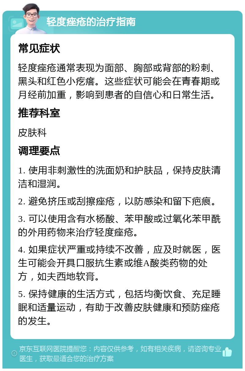 轻度痤疮的治疗指南 常见症状 轻度痤疮通常表现为面部、胸部或背部的粉刺、黑头和红色小疙瘩。这些症状可能会在青春期或月经前加重，影响到患者的自信心和日常生活。 推荐科室 皮肤科 调理要点 1. 使用非刺激性的洗面奶和护肤品，保持皮肤清洁和湿润。 2. 避免挤压或刮擦痤疮，以防感染和留下疤痕。 3. 可以使用含有水杨酸、苯甲酸或过氧化苯甲酰的外用药物来治疗轻度痤疮。 4. 如果症状严重或持续不改善，应及时就医，医生可能会开具口服抗生素或维A酸类药物的处方，如夫西地软膏。 5. 保持健康的生活方式，包括均衡饮食、充足睡眠和适量运动，有助于改善皮肤健康和预防痤疮的发生。