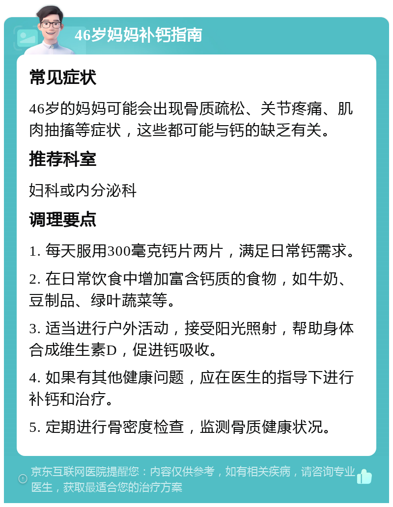 46岁妈妈补钙指南 常见症状 46岁的妈妈可能会出现骨质疏松、关节疼痛、肌肉抽搐等症状，这些都可能与钙的缺乏有关。 推荐科室 妇科或内分泌科 调理要点 1. 每天服用300毫克钙片两片，满足日常钙需求。 2. 在日常饮食中增加富含钙质的食物，如牛奶、豆制品、绿叶蔬菜等。 3. 适当进行户外活动，接受阳光照射，帮助身体合成维生素D，促进钙吸收。 4. 如果有其他健康问题，应在医生的指导下进行补钙和治疗。 5. 定期进行骨密度检查，监测骨质健康状况。