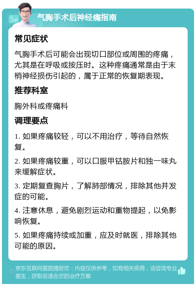 气胸手术后神经痛指南 常见症状 气胸手术后可能会出现切口部位或周围的疼痛，尤其是在呼吸或按压时。这种疼痛通常是由于末梢神经损伤引起的，属于正常的恢复期表现。 推荐科室 胸外科或疼痛科 调理要点 1. 如果疼痛较轻，可以不用治疗，等待自然恢复。 2. 如果疼痛较重，可以口服甲钴胺片和独一味丸来缓解症状。 3. 定期复查胸片，了解肺部情况，排除其他并发症的可能。 4. 注意休息，避免剧烈运动和重物提起，以免影响恢复。 5. 如果疼痛持续或加重，应及时就医，排除其他可能的原因。