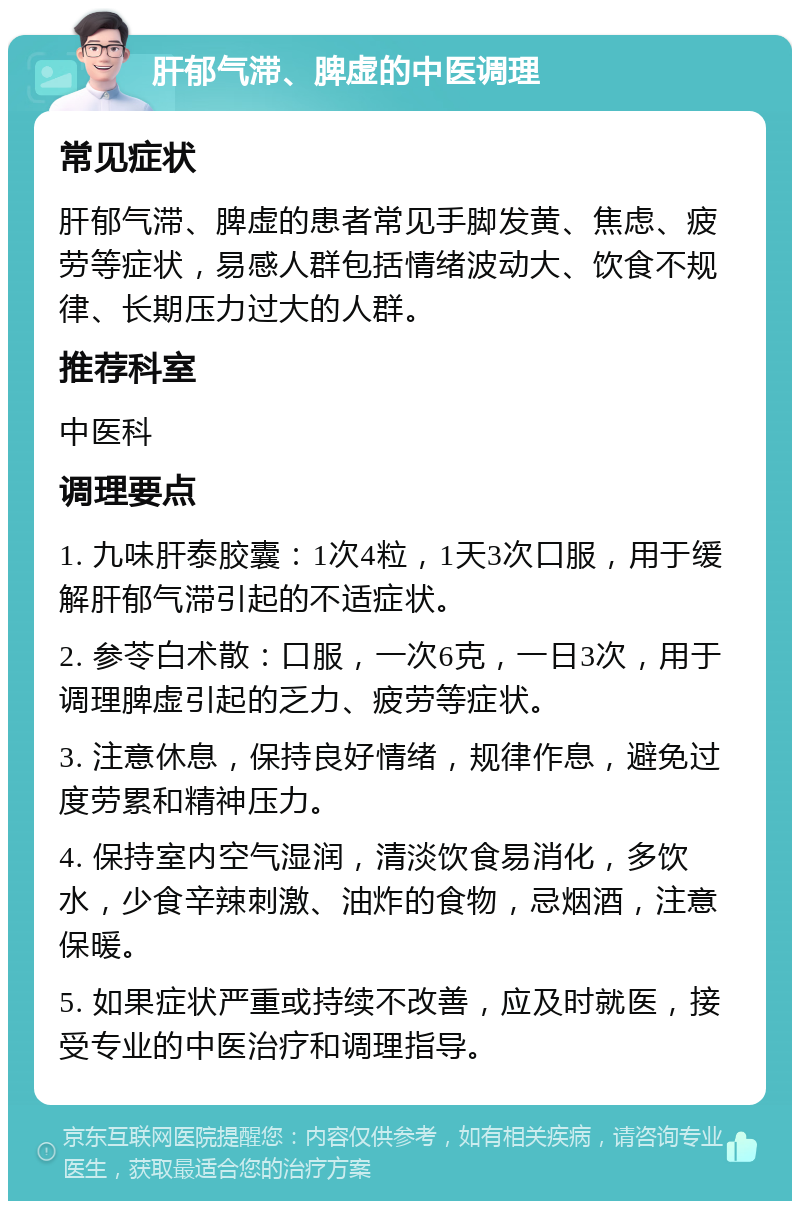 肝郁气滞、脾虚的中医调理 常见症状 肝郁气滞、脾虚的患者常见手脚发黄、焦虑、疲劳等症状，易感人群包括情绪波动大、饮食不规律、长期压力过大的人群。 推荐科室 中医科 调理要点 1. 九味肝泰胶囊：1次4粒，1天3次口服，用于缓解肝郁气滞引起的不适症状。 2. 参苓白术散：口服，一次6克，一日3次，用于调理脾虚引起的乏力、疲劳等症状。 3. 注意休息，保持良好情绪，规律作息，避免过度劳累和精神压力。 4. 保持室内空气湿润，清淡饮食易消化，多饮水，少食辛辣刺激、油炸的食物，忌烟酒，注意保暖。 5. 如果症状严重或持续不改善，应及时就医，接受专业的中医治疗和调理指导。