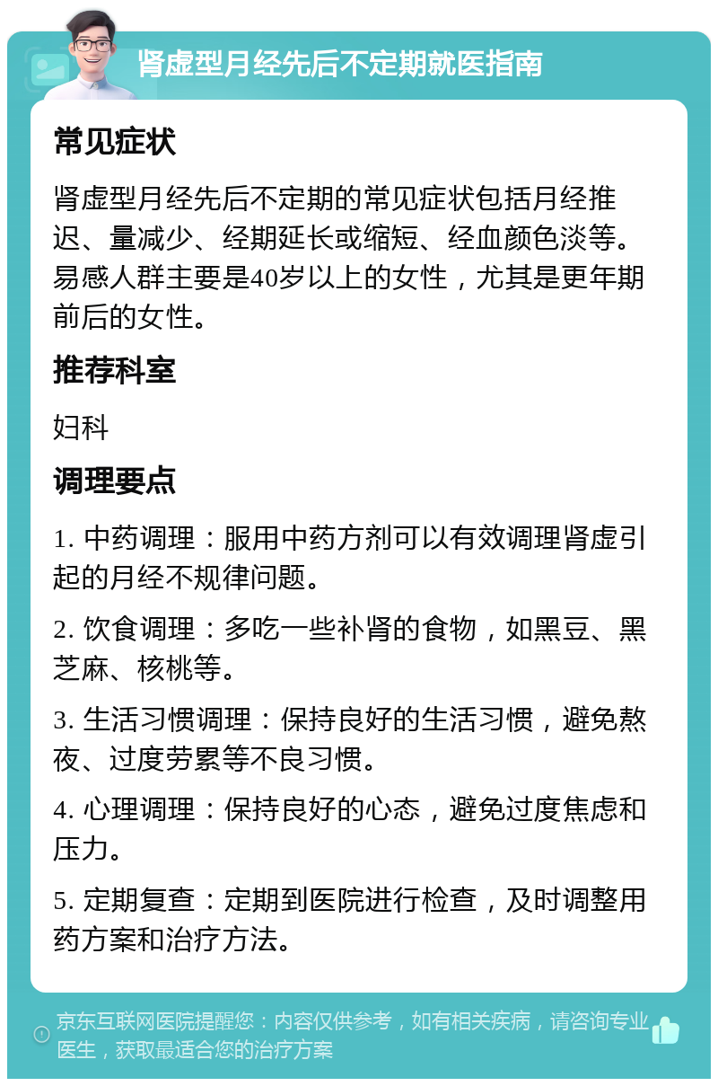 肾虚型月经先后不定期就医指南 常见症状 肾虚型月经先后不定期的常见症状包括月经推迟、量减少、经期延长或缩短、经血颜色淡等。易感人群主要是40岁以上的女性，尤其是更年期前后的女性。 推荐科室 妇科 调理要点 1. 中药调理：服用中药方剂可以有效调理肾虚引起的月经不规律问题。 2. 饮食调理：多吃一些补肾的食物，如黑豆、黑芝麻、核桃等。 3. 生活习惯调理：保持良好的生活习惯，避免熬夜、过度劳累等不良习惯。 4. 心理调理：保持良好的心态，避免过度焦虑和压力。 5. 定期复查：定期到医院进行检查，及时调整用药方案和治疗方法。