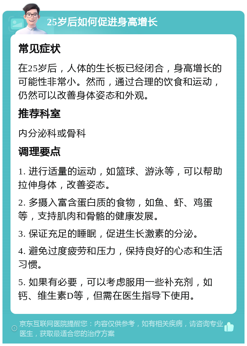 25岁后如何促进身高增长 常见症状 在25岁后，人体的生长板已经闭合，身高增长的可能性非常小。然而，通过合理的饮食和运动，仍然可以改善身体姿态和外观。 推荐科室 内分泌科或骨科 调理要点 1. 进行适量的运动，如篮球、游泳等，可以帮助拉伸身体，改善姿态。 2. 多摄入富含蛋白质的食物，如鱼、虾、鸡蛋等，支持肌肉和骨骼的健康发展。 3. 保证充足的睡眠，促进生长激素的分泌。 4. 避免过度疲劳和压力，保持良好的心态和生活习惯。 5. 如果有必要，可以考虑服用一些补充剂，如钙、维生素D等，但需在医生指导下使用。