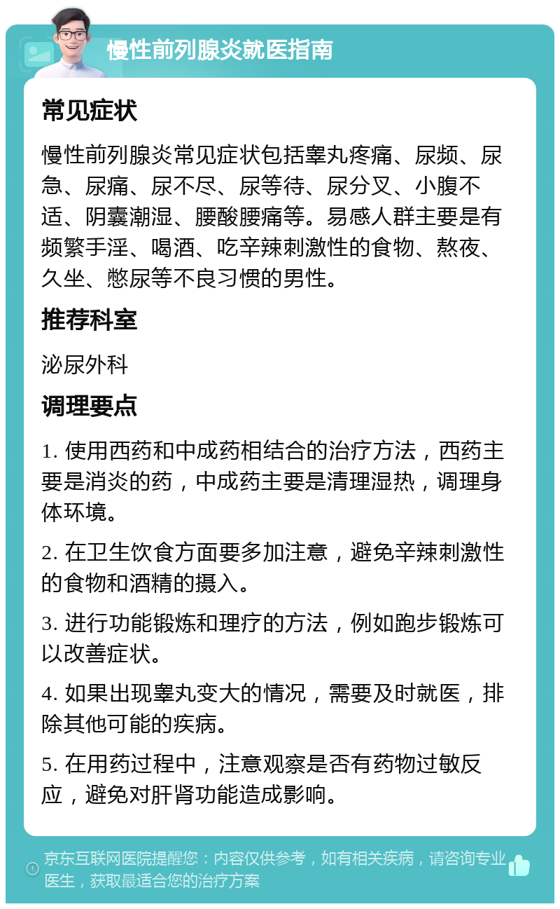 慢性前列腺炎就医指南 常见症状 慢性前列腺炎常见症状包括睾丸疼痛、尿频、尿急、尿痛、尿不尽、尿等待、尿分叉、小腹不适、阴囊潮湿、腰酸腰痛等。易感人群主要是有频繁手淫、喝酒、吃辛辣刺激性的食物、熬夜、久坐、憋尿等不良习惯的男性。 推荐科室 泌尿外科 调理要点 1. 使用西药和中成药相结合的治疗方法，西药主要是消炎的药，中成药主要是清理湿热，调理身体环境。 2. 在卫生饮食方面要多加注意，避免辛辣刺激性的食物和酒精的摄入。 3. 进行功能锻炼和理疗的方法，例如跑步锻炼可以改善症状。 4. 如果出现睾丸变大的情况，需要及时就医，排除其他可能的疾病。 5. 在用药过程中，注意观察是否有药物过敏反应，避免对肝肾功能造成影响。