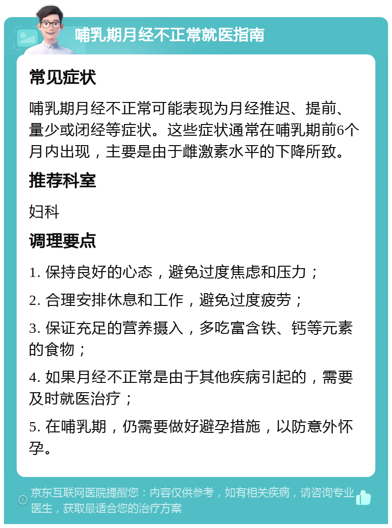 哺乳期月经不正常就医指南 常见症状 哺乳期月经不正常可能表现为月经推迟、提前、量少或闭经等症状。这些症状通常在哺乳期前6个月内出现，主要是由于雌激素水平的下降所致。 推荐科室 妇科 调理要点 1. 保持良好的心态，避免过度焦虑和压力； 2. 合理安排休息和工作，避免过度疲劳； 3. 保证充足的营养摄入，多吃富含铁、钙等元素的食物； 4. 如果月经不正常是由于其他疾病引起的，需要及时就医治疗； 5. 在哺乳期，仍需要做好避孕措施，以防意外怀孕。