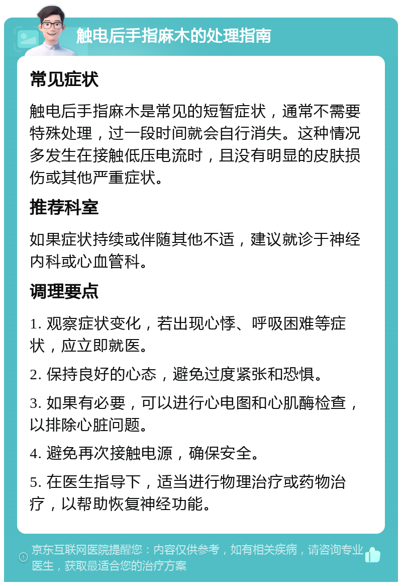 触电后手指麻木的处理指南 常见症状 触电后手指麻木是常见的短暂症状，通常不需要特殊处理，过一段时间就会自行消失。这种情况多发生在接触低压电流时，且没有明显的皮肤损伤或其他严重症状。 推荐科室 如果症状持续或伴随其他不适，建议就诊于神经内科或心血管科。 调理要点 1. 观察症状变化，若出现心悸、呼吸困难等症状，应立即就医。 2. 保持良好的心态，避免过度紧张和恐惧。 3. 如果有必要，可以进行心电图和心肌酶检查，以排除心脏问题。 4. 避免再次接触电源，确保安全。 5. 在医生指导下，适当进行物理治疗或药物治疗，以帮助恢复神经功能。