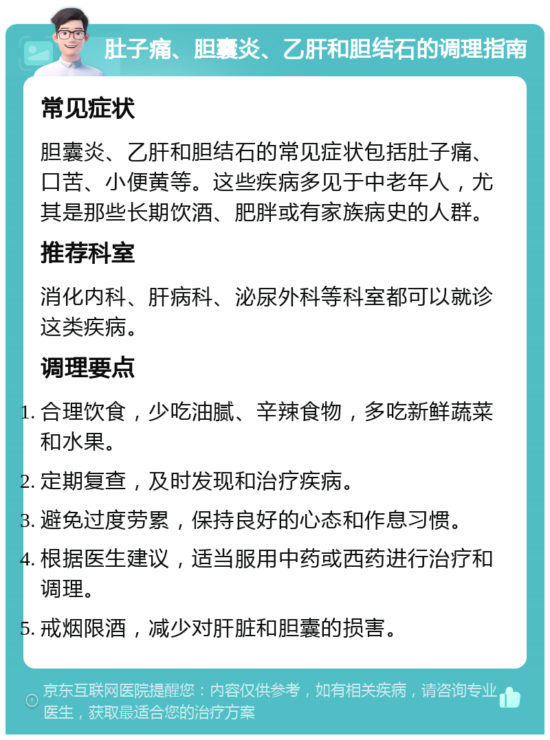 肚子痛、胆囊炎、乙肝和胆结石的调理指南 常见症状 胆囊炎、乙肝和胆结石的常见症状包括肚子痛、口苦、小便黄等。这些疾病多见于中老年人，尤其是那些长期饮酒、肥胖或有家族病史的人群。 推荐科室 消化内科、肝病科、泌尿外科等科室都可以就诊这类疾病。 调理要点 合理饮食，少吃油腻、辛辣食物，多吃新鲜蔬菜和水果。 定期复查，及时发现和治疗疾病。 避免过度劳累，保持良好的心态和作息习惯。 根据医生建议，适当服用中药或西药进行治疗和调理。 戒烟限酒，减少对肝脏和胆囊的损害。