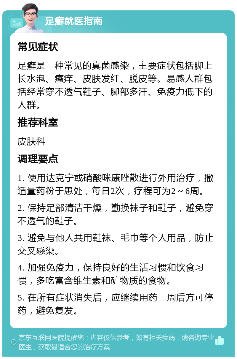 足癣就医指南 常见症状 足癣是一种常见的真菌感染，主要症状包括脚上长水泡、瘙痒、皮肤发红、脱皮等。易感人群包括经常穿不透气鞋子、脚部多汗、免疫力低下的人群。 推荐科室 皮肤科 调理要点 1. 使用达克宁或硝酸咪康唑散进行外用治疗，撒适量药粉于患处，每日2次，疗程可为2～6周。 2. 保持足部清洁干燥，勤换袜子和鞋子，避免穿不透气的鞋子。 3. 避免与他人共用鞋袜、毛巾等个人用品，防止交叉感染。 4. 加强免疫力，保持良好的生活习惯和饮食习惯，多吃富含维生素和矿物质的食物。 5. 在所有症状消失后，应继续用药一周后方可停药，避免复发。