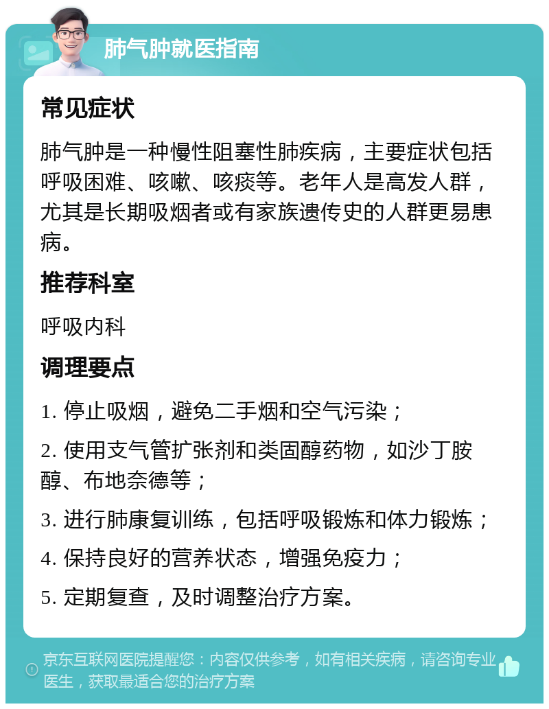 肺气肿就医指南 常见症状 肺气肿是一种慢性阻塞性肺疾病，主要症状包括呼吸困难、咳嗽、咳痰等。老年人是高发人群，尤其是长期吸烟者或有家族遗传史的人群更易患病。 推荐科室 呼吸内科 调理要点 1. 停止吸烟，避免二手烟和空气污染； 2. 使用支气管扩张剂和类固醇药物，如沙丁胺醇、布地奈德等； 3. 进行肺康复训练，包括呼吸锻炼和体力锻炼； 4. 保持良好的营养状态，增强免疫力； 5. 定期复查，及时调整治疗方案。