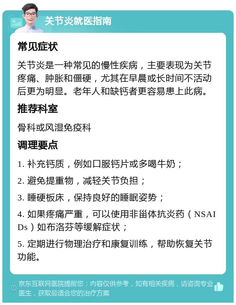 关节炎就医指南 常见症状 关节炎是一种常见的慢性疾病，主要表现为关节疼痛、肿胀和僵硬，尤其在早晨或长时间不活动后更为明显。老年人和缺钙者更容易患上此病。 推荐科室 骨科或风湿免疫科 调理要点 1. 补充钙质，例如口服钙片或多喝牛奶； 2. 避免提重物，减轻关节负担； 3. 睡硬板床，保持良好的睡眠姿势； 4. 如果疼痛严重，可以使用非甾体抗炎药（NSAIDs）如布洛芬等缓解症状； 5. 定期进行物理治疗和康复训练，帮助恢复关节功能。