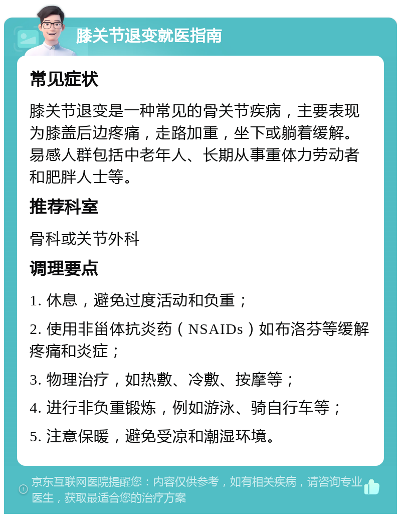 膝关节退变就医指南 常见症状 膝关节退变是一种常见的骨关节疾病，主要表现为膝盖后边疼痛，走路加重，坐下或躺着缓解。易感人群包括中老年人、长期从事重体力劳动者和肥胖人士等。 推荐科室 骨科或关节外科 调理要点 1. 休息，避免过度活动和负重； 2. 使用非甾体抗炎药（NSAIDs）如布洛芬等缓解疼痛和炎症； 3. 物理治疗，如热敷、冷敷、按摩等； 4. 进行非负重锻炼，例如游泳、骑自行车等； 5. 注意保暖，避免受凉和潮湿环境。