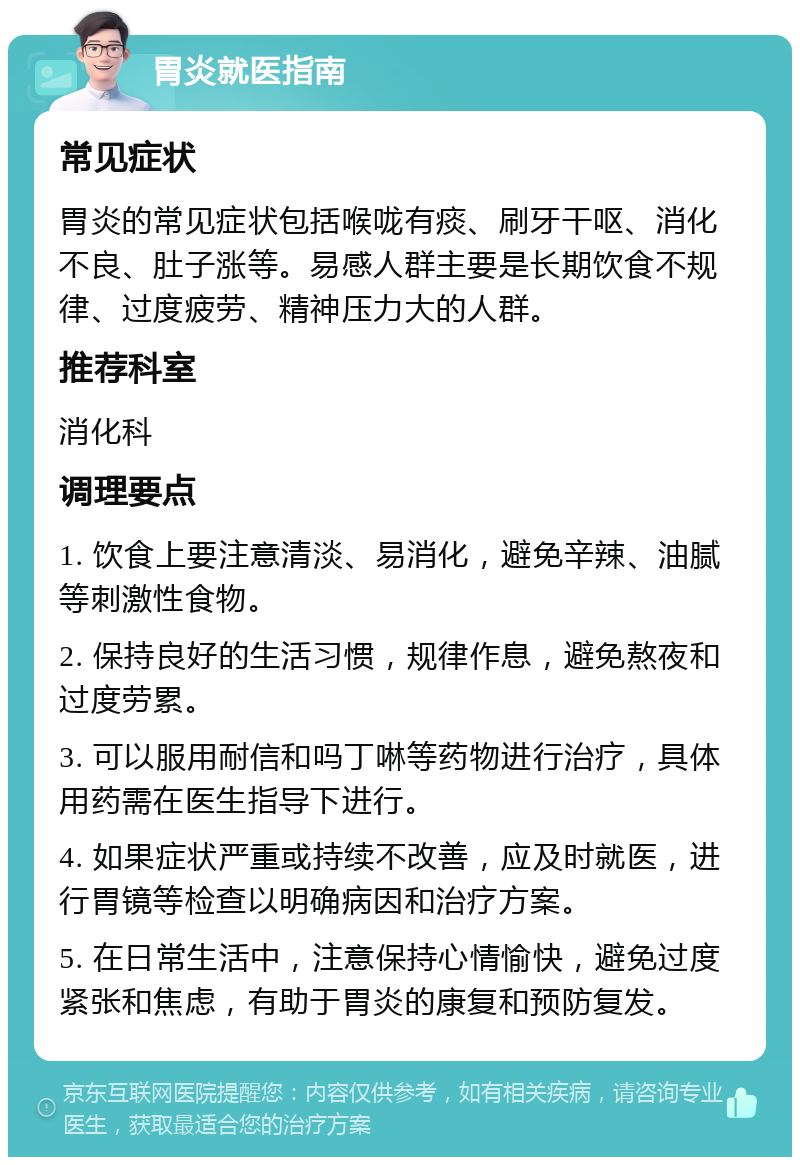 胃炎就医指南 常见症状 胃炎的常见症状包括喉咙有痰、刷牙干呕、消化不良、肚子涨等。易感人群主要是长期饮食不规律、过度疲劳、精神压力大的人群。 推荐科室 消化科 调理要点 1. 饮食上要注意清淡、易消化，避免辛辣、油腻等刺激性食物。 2. 保持良好的生活习惯，规律作息，避免熬夜和过度劳累。 3. 可以服用耐信和吗丁啉等药物进行治疗，具体用药需在医生指导下进行。 4. 如果症状严重或持续不改善，应及时就医，进行胃镜等检查以明确病因和治疗方案。 5. 在日常生活中，注意保持心情愉快，避免过度紧张和焦虑，有助于胃炎的康复和预防复发。