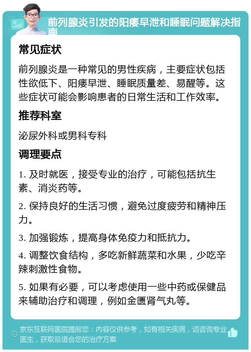 前列腺炎引发的阳痿早泄和睡眠问题解决指南 常见症状 前列腺炎是一种常见的男性疾病，主要症状包括性欲低下、阳痿早泄、睡眠质量差、易醒等。这些症状可能会影响患者的日常生活和工作效率。 推荐科室 泌尿外科或男科专科 调理要点 1. 及时就医，接受专业的治疗，可能包括抗生素、消炎药等。 2. 保持良好的生活习惯，避免过度疲劳和精神压力。 3. 加强锻炼，提高身体免疫力和抵抗力。 4. 调整饮食结构，多吃新鲜蔬菜和水果，少吃辛辣刺激性食物。 5. 如果有必要，可以考虑使用一些中药或保健品来辅助治疗和调理，例如金匮肾气丸等。