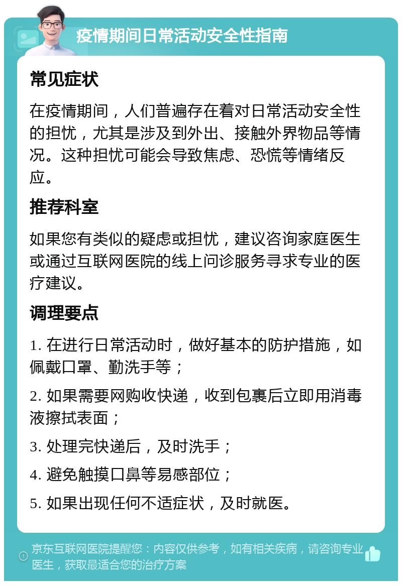 疫情期间日常活动安全性指南 常见症状 在疫情期间，人们普遍存在着对日常活动安全性的担忧，尤其是涉及到外出、接触外界物品等情况。这种担忧可能会导致焦虑、恐慌等情绪反应。 推荐科室 如果您有类似的疑虑或担忧，建议咨询家庭医生或通过互联网医院的线上问诊服务寻求专业的医疗建议。 调理要点 1. 在进行日常活动时，做好基本的防护措施，如佩戴口罩、勤洗手等； 2. 如果需要网购收快递，收到包裹后立即用消毒液擦拭表面； 3. 处理完快递后，及时洗手； 4. 避免触摸口鼻等易感部位； 5. 如果出现任何不适症状，及时就医。