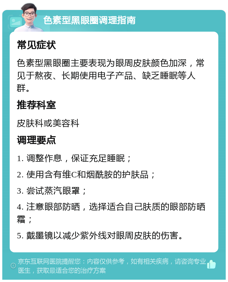 色素型黑眼圈调理指南 常见症状 色素型黑眼圈主要表现为眼周皮肤颜色加深，常见于熬夜、长期使用电子产品、缺乏睡眠等人群。 推荐科室 皮肤科或美容科 调理要点 1. 调整作息，保证充足睡眠； 2. 使用含有维C和烟酰胺的护肤品； 3. 尝试蒸汽眼罩； 4. 注意眼部防晒，选择适合自己肤质的眼部防晒霜； 5. 戴墨镜以减少紫外线对眼周皮肤的伤害。