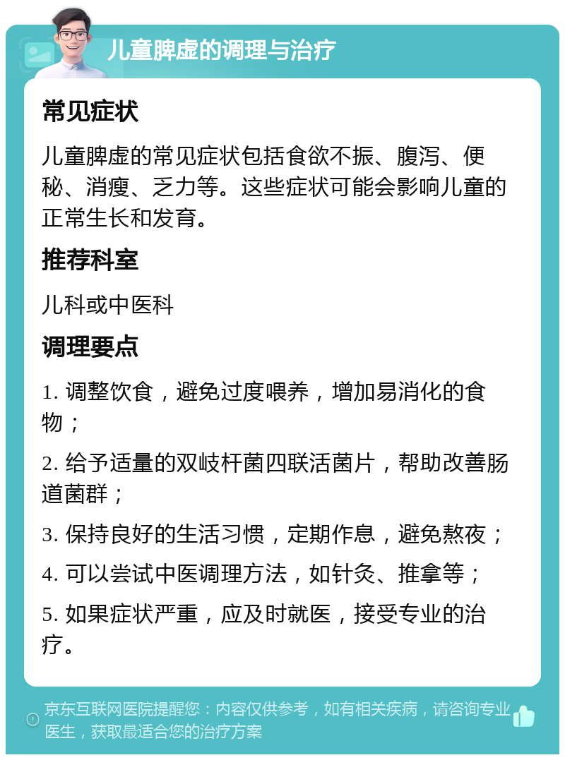 儿童脾虚的调理与治疗 常见症状 儿童脾虚的常见症状包括食欲不振、腹泻、便秘、消瘦、乏力等。这些症状可能会影响儿童的正常生长和发育。 推荐科室 儿科或中医科 调理要点 1. 调整饮食，避免过度喂养，增加易消化的食物； 2. 给予适量的双岐杆菌四联活菌片，帮助改善肠道菌群； 3. 保持良好的生活习惯，定期作息，避免熬夜； 4. 可以尝试中医调理方法，如针灸、推拿等； 5. 如果症状严重，应及时就医，接受专业的治疗。