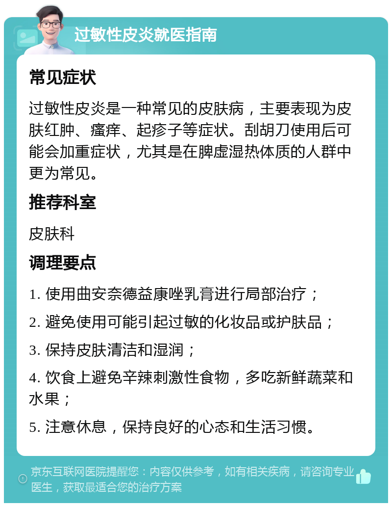 过敏性皮炎就医指南 常见症状 过敏性皮炎是一种常见的皮肤病，主要表现为皮肤红肿、瘙痒、起疹子等症状。刮胡刀使用后可能会加重症状，尤其是在脾虚湿热体质的人群中更为常见。 推荐科室 皮肤科 调理要点 1. 使用曲安奈德益康唑乳膏进行局部治疗； 2. 避免使用可能引起过敏的化妆品或护肤品； 3. 保持皮肤清洁和湿润； 4. 饮食上避免辛辣刺激性食物，多吃新鲜蔬菜和水果； 5. 注意休息，保持良好的心态和生活习惯。