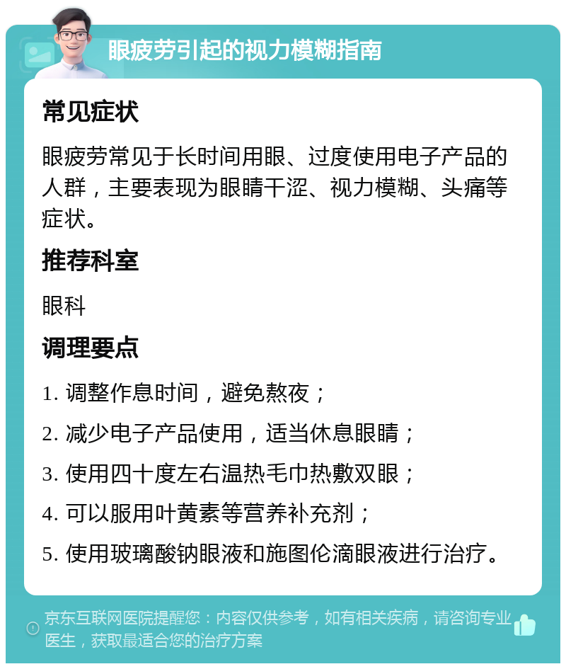 眼疲劳引起的视力模糊指南 常见症状 眼疲劳常见于长时间用眼、过度使用电子产品的人群，主要表现为眼睛干涩、视力模糊、头痛等症状。 推荐科室 眼科 调理要点 1. 调整作息时间，避免熬夜； 2. 减少电子产品使用，适当休息眼睛； 3. 使用四十度左右温热毛巾热敷双眼； 4. 可以服用叶黄素等营养补充剂； 5. 使用玻璃酸钠眼液和施图伦滴眼液进行治疗。