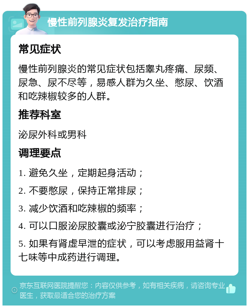 慢性前列腺炎复发治疗指南 常见症状 慢性前列腺炎的常见症状包括睾丸疼痛、尿频、尿急、尿不尽等，易感人群为久坐、憋尿、饮酒和吃辣椒较多的人群。 推荐科室 泌尿外科或男科 调理要点 1. 避免久坐，定期起身活动； 2. 不要憋尿，保持正常排尿； 3. 减少饮酒和吃辣椒的频率； 4. 可以口服泌尿胶囊或泌宁胶囊进行治疗； 5. 如果有肾虚早泄的症状，可以考虑服用益肾十七味等中成药进行调理。