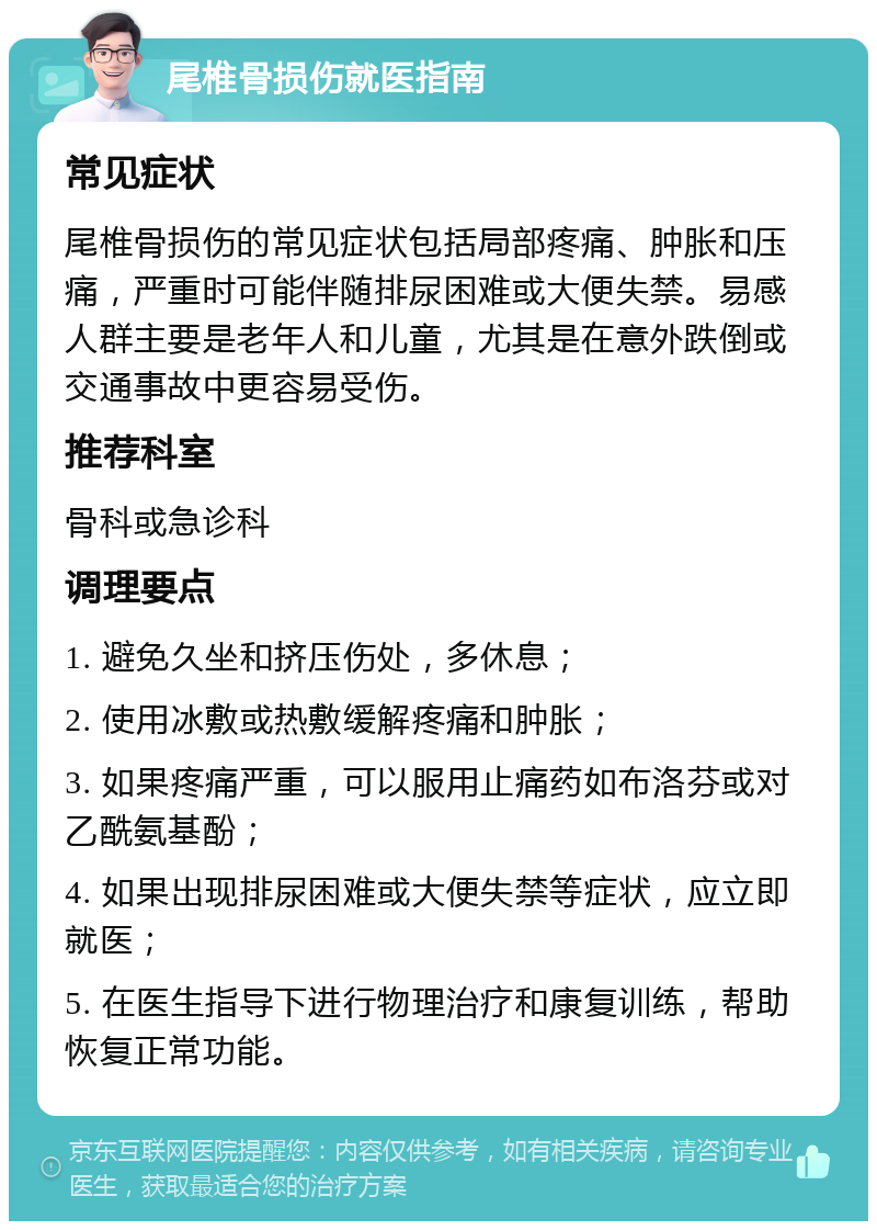 尾椎骨损伤就医指南 常见症状 尾椎骨损伤的常见症状包括局部疼痛、肿胀和压痛，严重时可能伴随排尿困难或大便失禁。易感人群主要是老年人和儿童，尤其是在意外跌倒或交通事故中更容易受伤。 推荐科室 骨科或急诊科 调理要点 1. 避免久坐和挤压伤处，多休息； 2. 使用冰敷或热敷缓解疼痛和肿胀； 3. 如果疼痛严重，可以服用止痛药如布洛芬或对乙酰氨基酚； 4. 如果出现排尿困难或大便失禁等症状，应立即就医； 5. 在医生指导下进行物理治疗和康复训练，帮助恢复正常功能。