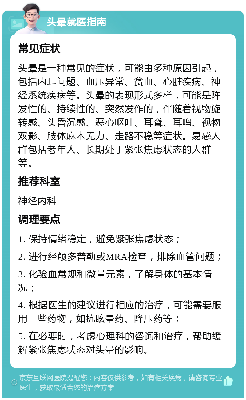 头晕就医指南 常见症状 头晕是一种常见的症状，可能由多种原因引起，包括内耳问题、血压异常、贫血、心脏疾病、神经系统疾病等。头晕的表现形式多样，可能是阵发性的、持续性的、突然发作的，伴随着视物旋转感、头昏沉感、恶心呕吐、耳聋、耳鸣、视物双影、肢体麻木无力、走路不稳等症状。易感人群包括老年人、长期处于紧张焦虑状态的人群等。 推荐科室 神经内科 调理要点 1. 保持情绪稳定，避免紧张焦虑状态； 2. 进行经颅多普勒或MRA检查，排除血管问题； 3. 化验血常规和微量元素，了解身体的基本情况； 4. 根据医生的建议进行相应的治疗，可能需要服用一些药物，如抗眩晕药、降压药等； 5. 在必要时，考虑心理科的咨询和治疗，帮助缓解紧张焦虑状态对头晕的影响。