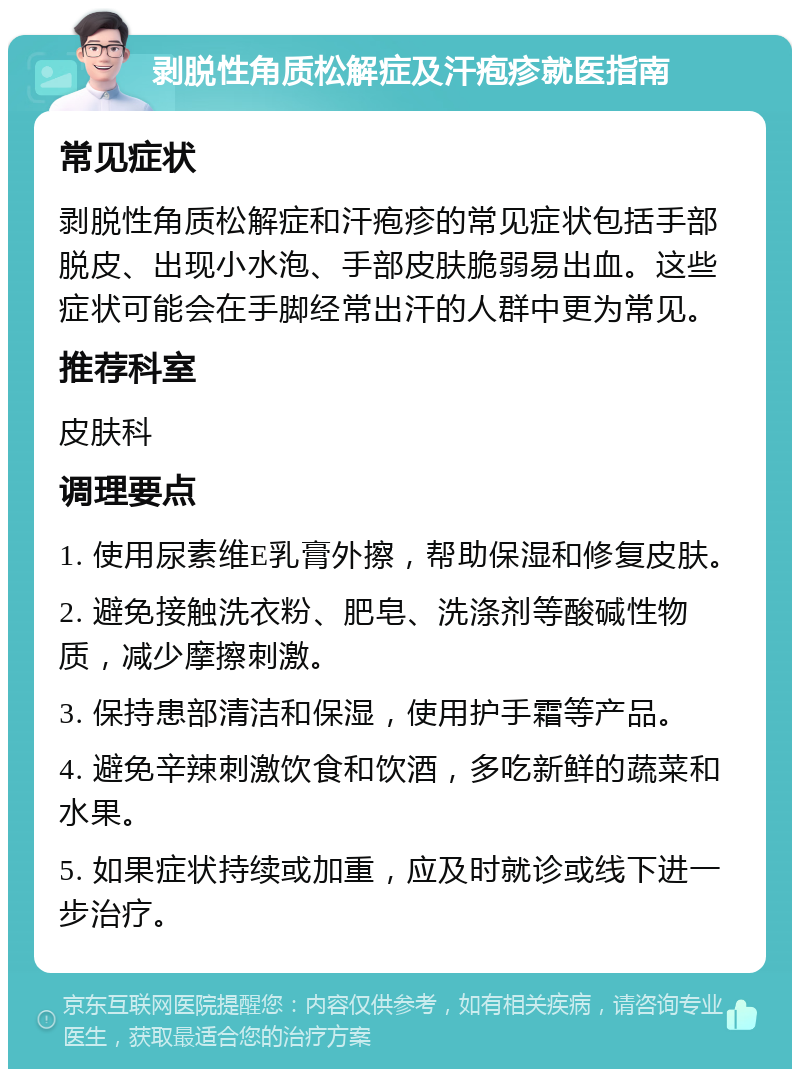 剥脱性角质松解症及汗疱疹就医指南 常见症状 剥脱性角质松解症和汗疱疹的常见症状包括手部脱皮、出现小水泡、手部皮肤脆弱易出血。这些症状可能会在手脚经常出汗的人群中更为常见。 推荐科室 皮肤科 调理要点 1. 使用尿素维E乳膏外擦，帮助保湿和修复皮肤。 2. 避免接触洗衣粉、肥皂、洗涤剂等酸碱性物质，减少摩擦刺激。 3. 保持患部清洁和保湿，使用护手霜等产品。 4. 避免辛辣刺激饮食和饮酒，多吃新鲜的蔬菜和水果。 5. 如果症状持续或加重，应及时就诊或线下进一步治疗。