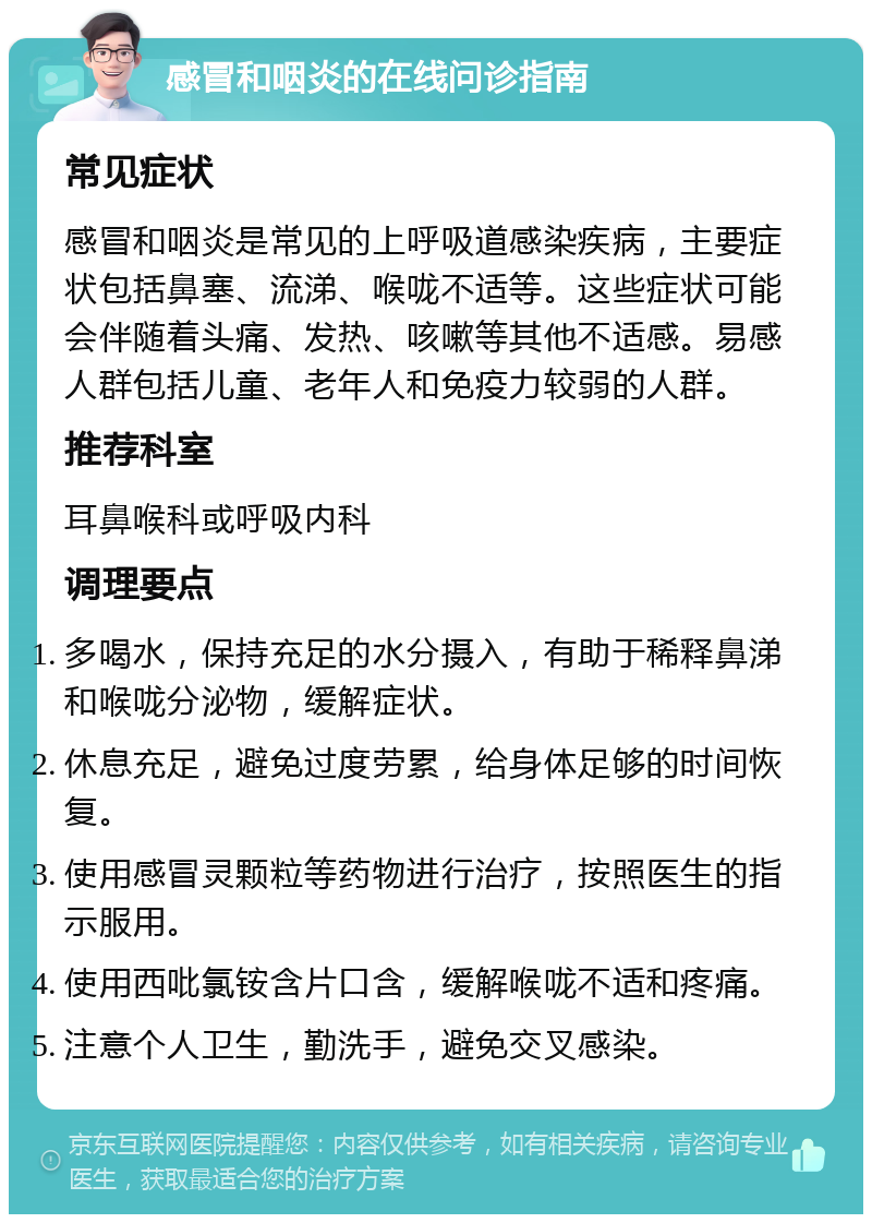 感冒和咽炎的在线问诊指南 常见症状 感冒和咽炎是常见的上呼吸道感染疾病，主要症状包括鼻塞、流涕、喉咙不适等。这些症状可能会伴随着头痛、发热、咳嗽等其他不适感。易感人群包括儿童、老年人和免疫力较弱的人群。 推荐科室 耳鼻喉科或呼吸内科 调理要点 多喝水，保持充足的水分摄入，有助于稀释鼻涕和喉咙分泌物，缓解症状。 休息充足，避免过度劳累，给身体足够的时间恢复。 使用感冒灵颗粒等药物进行治疗，按照医生的指示服用。 使用西吡氯铵含片口含，缓解喉咙不适和疼痛。 注意个人卫生，勤洗手，避免交叉感染。