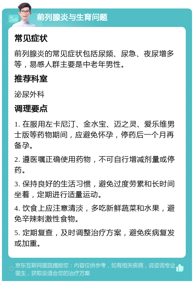 前列腺炎与生育问题 常见症状 前列腺炎的常见症状包括尿频、尿急、夜尿增多等，易感人群主要是中老年男性。 推荐科室 泌尿外科 调理要点 1. 在服用左卡尼汀、金水宝、迈之灵、爱乐维男士版等药物期间，应避免怀孕，停药后一个月再备孕。 2. 遵医嘱正确使用药物，不可自行增减剂量或停药。 3. 保持良好的生活习惯，避免过度劳累和长时间坐着，定期进行适量运动。 4. 饮食上应注意清淡，多吃新鲜蔬菜和水果，避免辛辣刺激性食物。 5. 定期复查，及时调整治疗方案，避免疾病复发或加重。