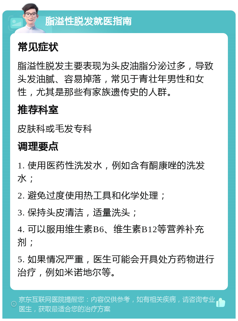 脂溢性脱发就医指南 常见症状 脂溢性脱发主要表现为头皮油脂分泌过多，导致头发油腻、容易掉落，常见于青壮年男性和女性，尤其是那些有家族遗传史的人群。 推荐科室 皮肤科或毛发专科 调理要点 1. 使用医药性洗发水，例如含有酮康唑的洗发水； 2. 避免过度使用热工具和化学处理； 3. 保持头皮清洁，适量洗头； 4. 可以服用维生素B6、维生素B12等营养补充剂； 5. 如果情况严重，医生可能会开具处方药物进行治疗，例如米诺地尔等。