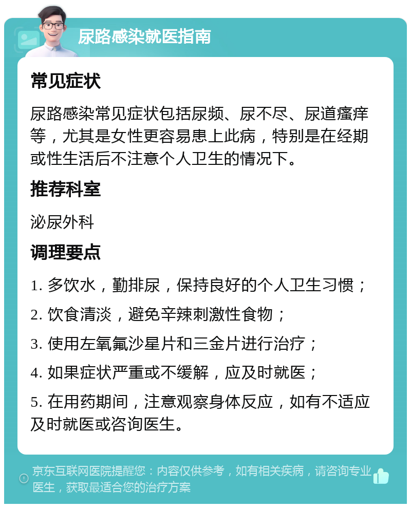 尿路感染就医指南 常见症状 尿路感染常见症状包括尿频、尿不尽、尿道瘙痒等，尤其是女性更容易患上此病，特别是在经期或性生活后不注意个人卫生的情况下。 推荐科室 泌尿外科 调理要点 1. 多饮水，勤排尿，保持良好的个人卫生习惯； 2. 饮食清淡，避免辛辣刺激性食物； 3. 使用左氧氟沙星片和三金片进行治疗； 4. 如果症状严重或不缓解，应及时就医； 5. 在用药期间，注意观察身体反应，如有不适应及时就医或咨询医生。