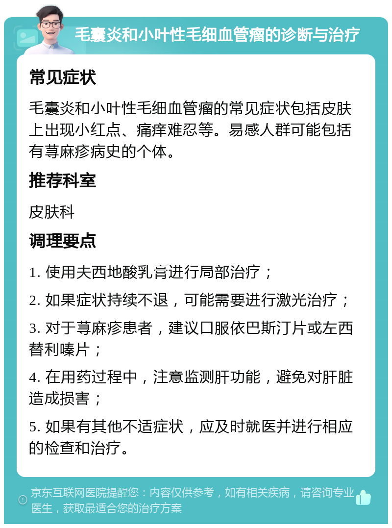 毛囊炎和小叶性毛细血管瘤的诊断与治疗 常见症状 毛囊炎和小叶性毛细血管瘤的常见症状包括皮肤上出现小红点、痛痒难忍等。易感人群可能包括有荨麻疹病史的个体。 推荐科室 皮肤科 调理要点 1. 使用夫西地酸乳膏进行局部治疗； 2. 如果症状持续不退，可能需要进行激光治疗； 3. 对于荨麻疹患者，建议口服依巴斯汀片或左西替利嗪片； 4. 在用药过程中，注意监测肝功能，避免对肝脏造成损害； 5. 如果有其他不适症状，应及时就医并进行相应的检查和治疗。