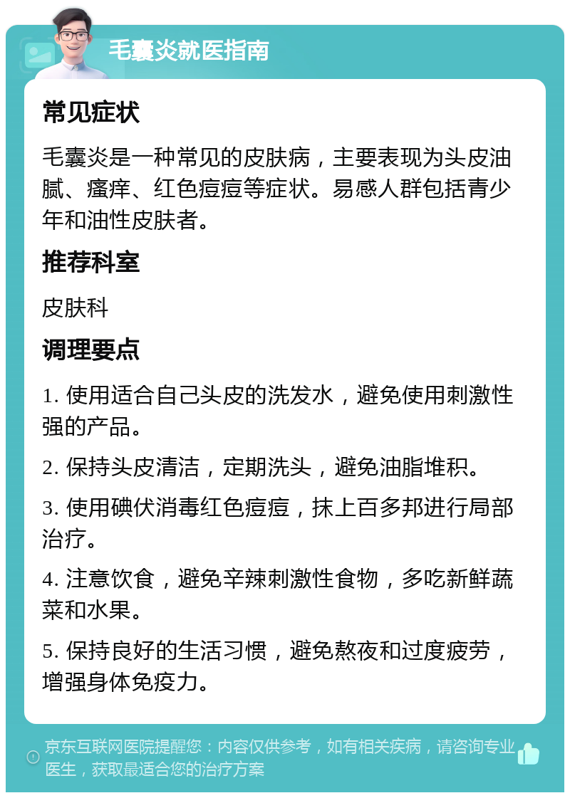 毛囊炎就医指南 常见症状 毛囊炎是一种常见的皮肤病，主要表现为头皮油腻、瘙痒、红色痘痘等症状。易感人群包括青少年和油性皮肤者。 推荐科室 皮肤科 调理要点 1. 使用适合自己头皮的洗发水，避免使用刺激性强的产品。 2. 保持头皮清洁，定期洗头，避免油脂堆积。 3. 使用碘伏消毒红色痘痘，抹上百多邦进行局部治疗。 4. 注意饮食，避免辛辣刺激性食物，多吃新鲜蔬菜和水果。 5. 保持良好的生活习惯，避免熬夜和过度疲劳，增强身体免疫力。