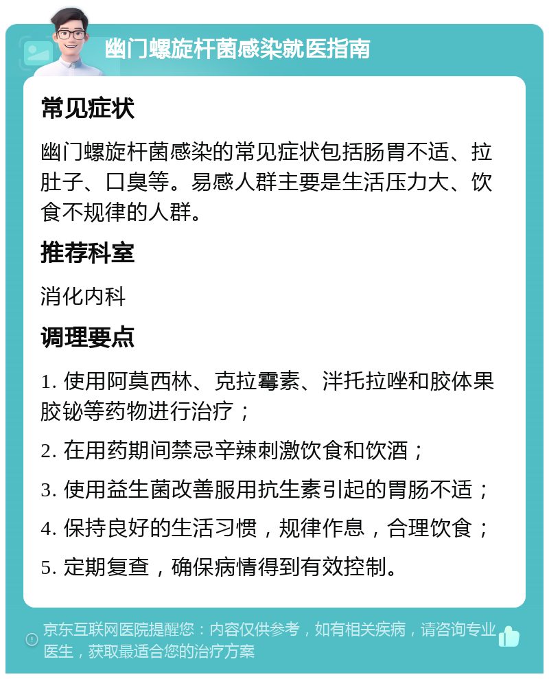 幽门螺旋杆菌感染就医指南 常见症状 幽门螺旋杆菌感染的常见症状包括肠胃不适、拉肚子、口臭等。易感人群主要是生活压力大、饮食不规律的人群。 推荐科室 消化内科 调理要点 1. 使用阿莫西林、克拉霉素、泮托拉唑和胶体果胶铋等药物进行治疗； 2. 在用药期间禁忌辛辣刺激饮食和饮酒； 3. 使用益生菌改善服用抗生素引起的胃肠不适； 4. 保持良好的生活习惯，规律作息，合理饮食； 5. 定期复查，确保病情得到有效控制。