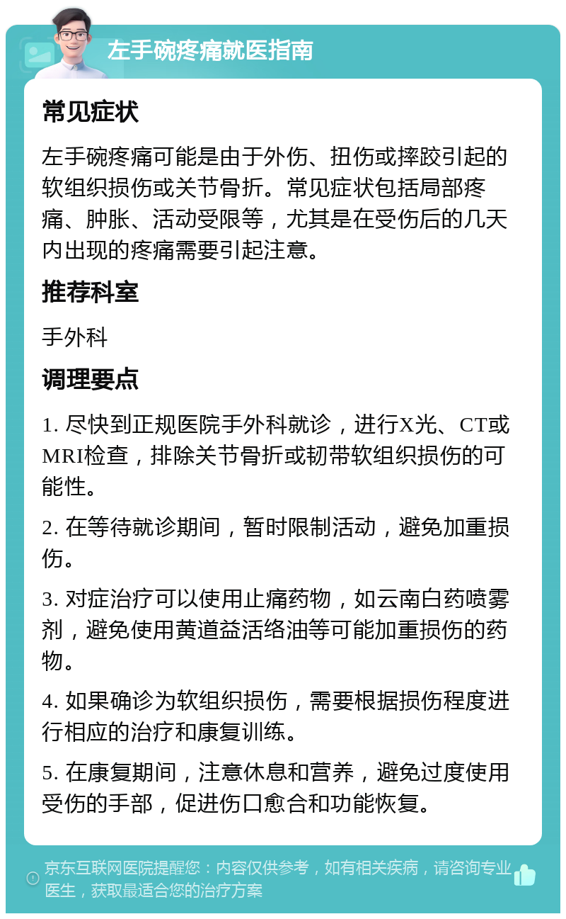 左手碗疼痛就医指南 常见症状 左手碗疼痛可能是由于外伤、扭伤或摔跤引起的软组织损伤或关节骨折。常见症状包括局部疼痛、肿胀、活动受限等，尤其是在受伤后的几天内出现的疼痛需要引起注意。 推荐科室 手外科 调理要点 1. 尽快到正规医院手外科就诊，进行X光、CT或MRI检查，排除关节骨折或韧带软组织损伤的可能性。 2. 在等待就诊期间，暂时限制活动，避免加重损伤。 3. 对症治疗可以使用止痛药物，如云南白药喷雾剂，避免使用黄道益活络油等可能加重损伤的药物。 4. 如果确诊为软组织损伤，需要根据损伤程度进行相应的治疗和康复训练。 5. 在康复期间，注意休息和营养，避免过度使用受伤的手部，促进伤口愈合和功能恢复。