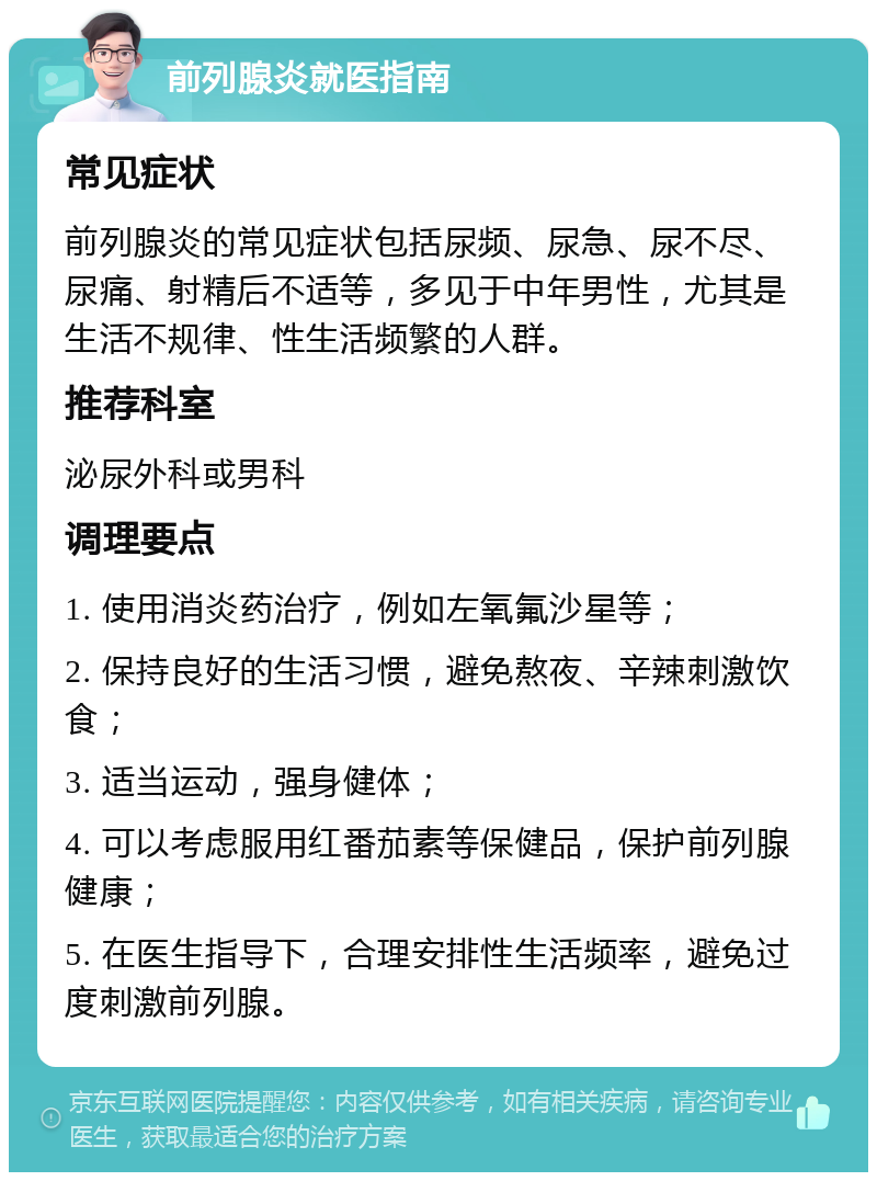 前列腺炎就医指南 常见症状 前列腺炎的常见症状包括尿频、尿急、尿不尽、尿痛、射精后不适等，多见于中年男性，尤其是生活不规律、性生活频繁的人群。 推荐科室 泌尿外科或男科 调理要点 1. 使用消炎药治疗，例如左氧氟沙星等； 2. 保持良好的生活习惯，避免熬夜、辛辣刺激饮食； 3. 适当运动，强身健体； 4. 可以考虑服用红番茄素等保健品，保护前列腺健康； 5. 在医生指导下，合理安排性生活频率，避免过度刺激前列腺。