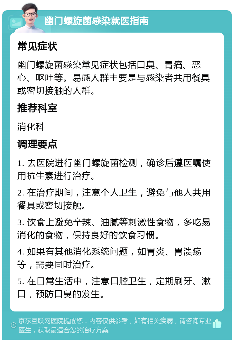 幽门螺旋菌感染就医指南 常见症状 幽门螺旋菌感染常见症状包括口臭、胃痛、恶心、呕吐等。易感人群主要是与感染者共用餐具或密切接触的人群。 推荐科室 消化科 调理要点 1. 去医院进行幽门螺旋菌检测，确诊后遵医嘱使用抗生素进行治疗。 2. 在治疗期间，注意个人卫生，避免与他人共用餐具或密切接触。 3. 饮食上避免辛辣、油腻等刺激性食物，多吃易消化的食物，保持良好的饮食习惯。 4. 如果有其他消化系统问题，如胃炎、胃溃疡等，需要同时治疗。 5. 在日常生活中，注意口腔卫生，定期刷牙、漱口，预防口臭的发生。