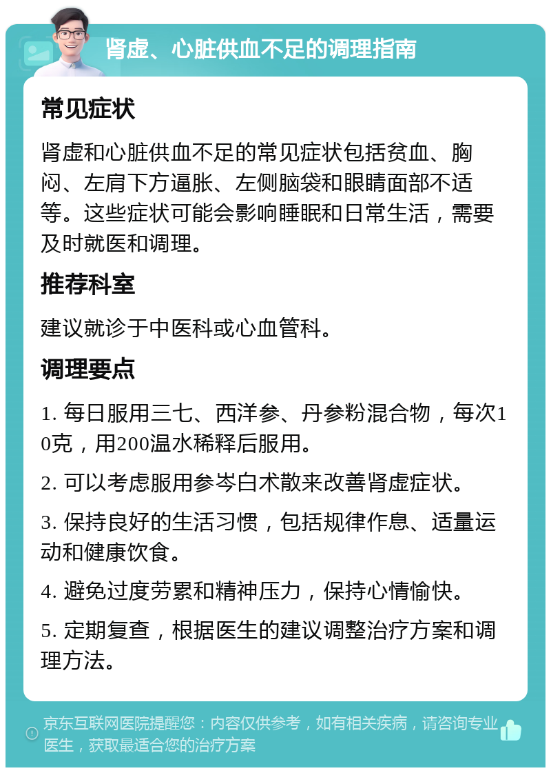 肾虚、心脏供血不足的调理指南 常见症状 肾虚和心脏供血不足的常见症状包括贫血、胸闷、左肩下方逼胀、左侧脑袋和眼睛面部不适等。这些症状可能会影响睡眠和日常生活，需要及时就医和调理。 推荐科室 建议就诊于中医科或心血管科。 调理要点 1. 每日服用三七、西洋参、丹参粉混合物，每次10克，用200温水稀释后服用。 2. 可以考虑服用参岑白术散来改善肾虚症状。 3. 保持良好的生活习惯，包括规律作息、适量运动和健康饮食。 4. 避免过度劳累和精神压力，保持心情愉快。 5. 定期复查，根据医生的建议调整治疗方案和调理方法。