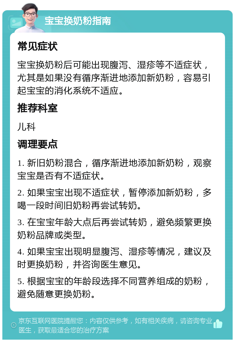 宝宝换奶粉指南 常见症状 宝宝换奶粉后可能出现腹泻、湿疹等不适症状，尤其是如果没有循序渐进地添加新奶粉，容易引起宝宝的消化系统不适应。 推荐科室 儿科 调理要点 1. 新旧奶粉混合，循序渐进地添加新奶粉，观察宝宝是否有不适症状。 2. 如果宝宝出现不适症状，暂停添加新奶粉，多喝一段时间旧奶粉再尝试转奶。 3. 在宝宝年龄大点后再尝试转奶，避免频繁更换奶粉品牌或类型。 4. 如果宝宝出现明显腹泻、湿疹等情况，建议及时更换奶粉，并咨询医生意见。 5. 根据宝宝的年龄段选择不同营养组成的奶粉，避免随意更换奶粉。