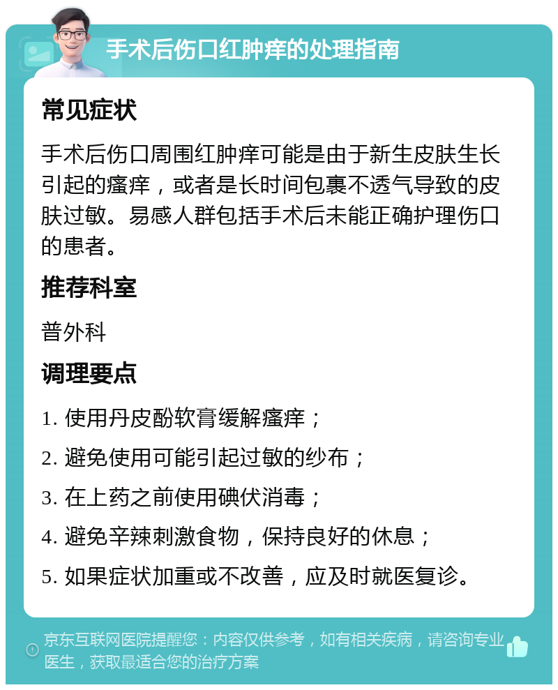 手术后伤口红肿痒的处理指南 常见症状 手术后伤口周围红肿痒可能是由于新生皮肤生长引起的瘙痒，或者是长时间包裹不透气导致的皮肤过敏。易感人群包括手术后未能正确护理伤口的患者。 推荐科室 普外科 调理要点 1. 使用丹皮酚软膏缓解瘙痒； 2. 避免使用可能引起过敏的纱布； 3. 在上药之前使用碘伏消毒； 4. 避免辛辣刺激食物，保持良好的休息； 5. 如果症状加重或不改善，应及时就医复诊。