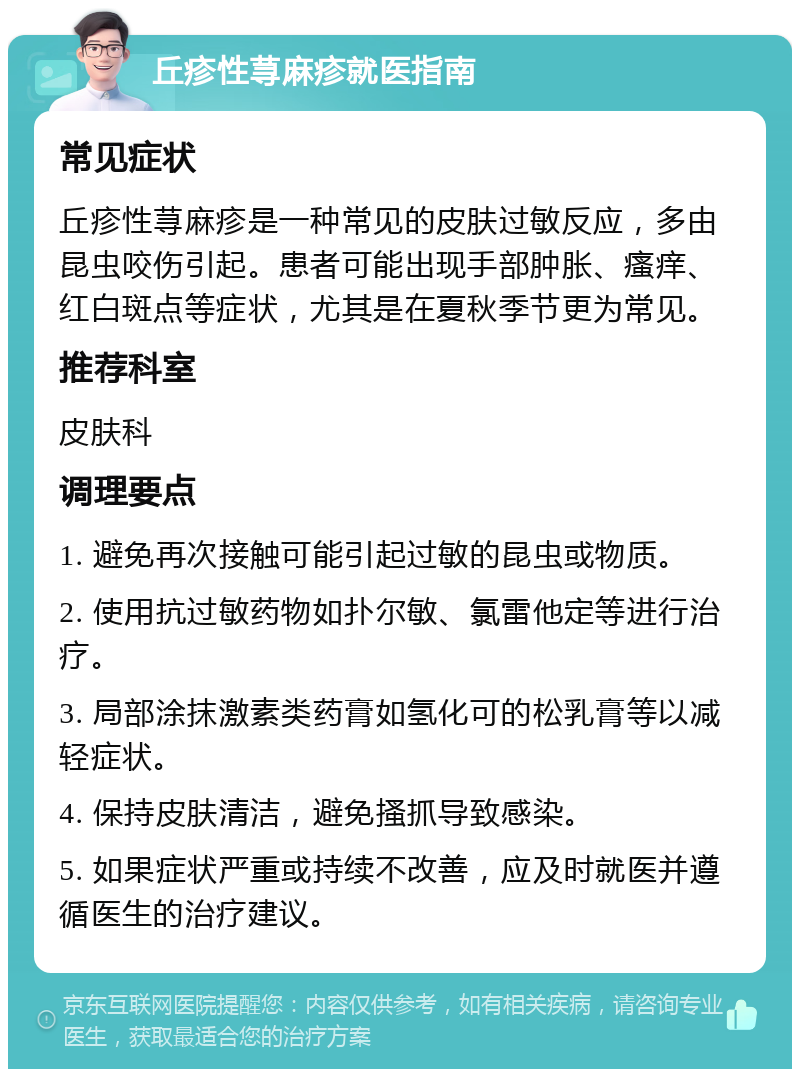 丘疹性荨麻疹就医指南 常见症状 丘疹性荨麻疹是一种常见的皮肤过敏反应，多由昆虫咬伤引起。患者可能出现手部肿胀、瘙痒、红白斑点等症状，尤其是在夏秋季节更为常见。 推荐科室 皮肤科 调理要点 1. 避免再次接触可能引起过敏的昆虫或物质。 2. 使用抗过敏药物如扑尔敏、氯雷他定等进行治疗。 3. 局部涂抹激素类药膏如氢化可的松乳膏等以减轻症状。 4. 保持皮肤清洁，避免搔抓导致感染。 5. 如果症状严重或持续不改善，应及时就医并遵循医生的治疗建议。