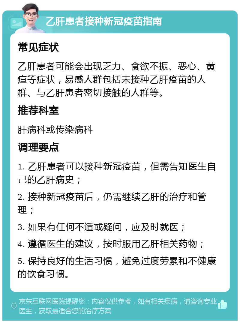 乙肝患者接种新冠疫苗指南 常见症状 乙肝患者可能会出现乏力、食欲不振、恶心、黄疸等症状，易感人群包括未接种乙肝疫苗的人群、与乙肝患者密切接触的人群等。 推荐科室 肝病科或传染病科 调理要点 1. 乙肝患者可以接种新冠疫苗，但需告知医生自己的乙肝病史； 2. 接种新冠疫苗后，仍需继续乙肝的治疗和管理； 3. 如果有任何不适或疑问，应及时就医； 4. 遵循医生的建议，按时服用乙肝相关药物； 5. 保持良好的生活习惯，避免过度劳累和不健康的饮食习惯。