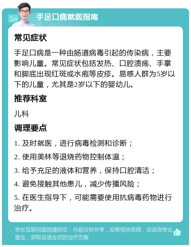 手足口病就医指南 常见症状 手足口病是一种由肠道病毒引起的传染病，主要影响儿童。常见症状包括发热、口腔溃疡、手掌和脚底出现红斑或水疱等皮疹。易感人群为5岁以下的儿童，尤其是2岁以下的婴幼儿。 推荐科室 儿科 调理要点 1. 及时就医，进行病毒检测和诊断； 2. 使用美林等退烧药物控制体温； 3. 给予充足的液体和营养，保持口腔清洁； 4. 避免接触其他患儿，减少传播风险； 5. 在医生指导下，可能需要使用抗病毒药物进行治疗。