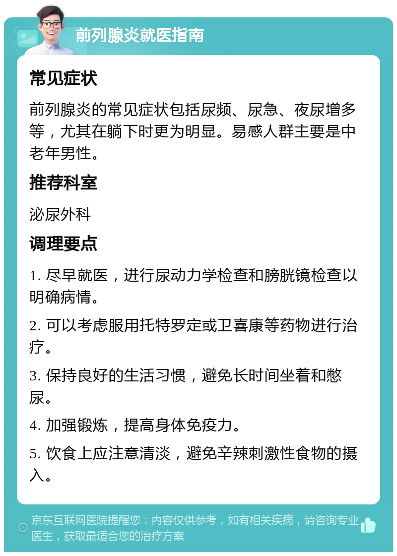 前列腺炎就医指南 常见症状 前列腺炎的常见症状包括尿频、尿急、夜尿增多等，尤其在躺下时更为明显。易感人群主要是中老年男性。 推荐科室 泌尿外科 调理要点 1. 尽早就医，进行尿动力学检查和膀胱镜检查以明确病情。 2. 可以考虑服用托特罗定或卫喜康等药物进行治疗。 3. 保持良好的生活习惯，避免长时间坐着和憋尿。 4. 加强锻炼，提高身体免疫力。 5. 饮食上应注意清淡，避免辛辣刺激性食物的摄入。