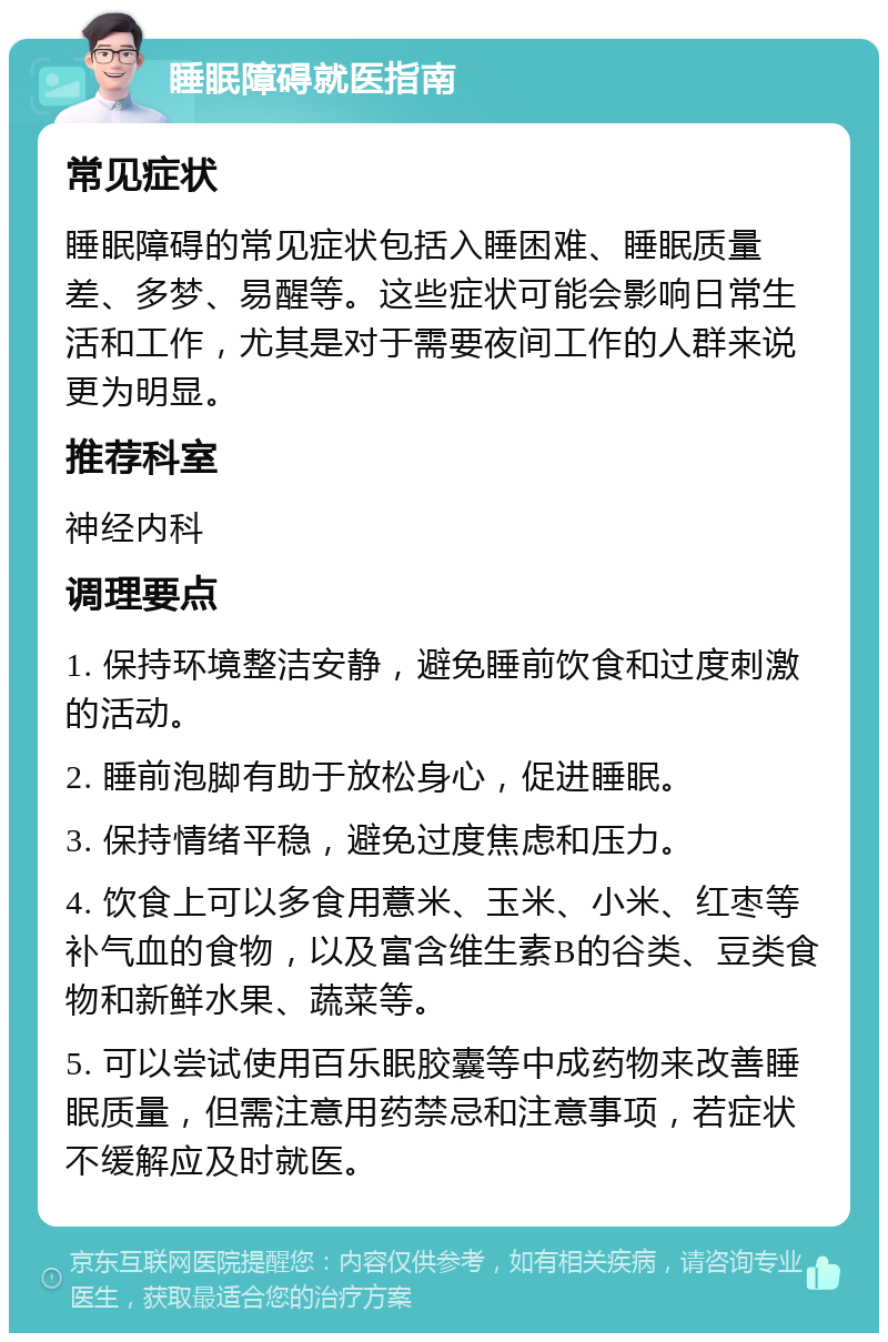 睡眠障碍就医指南 常见症状 睡眠障碍的常见症状包括入睡困难、睡眠质量差、多梦、易醒等。这些症状可能会影响日常生活和工作，尤其是对于需要夜间工作的人群来说更为明显。 推荐科室 神经内科 调理要点 1. 保持环境整洁安静，避免睡前饮食和过度刺激的活动。 2. 睡前泡脚有助于放松身心，促进睡眠。 3. 保持情绪平稳，避免过度焦虑和压力。 4. 饮食上可以多食用薏米、玉米、小米、红枣等补气血的食物，以及富含维生素B的谷类、豆类食物和新鲜水果、蔬菜等。 5. 可以尝试使用百乐眠胶囊等中成药物来改善睡眠质量，但需注意用药禁忌和注意事项，若症状不缓解应及时就医。