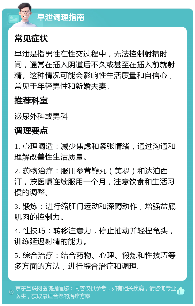 早泄调理指南 常见症状 早泄是指男性在性交过程中，无法控制射精时间，通常在插入阴道后不久或甚至在插入前就射精。这种情况可能会影响性生活质量和自信心，常见于年轻男性和新婚夫妻。 推荐科室 泌尿外科或男科 调理要点 1. 心理调适：减少焦虑和紧张情绪，通过沟通和理解改善性生活质量。 2. 药物治疗：服用参茸鞭丸（美罗）和达泊西汀，按医嘱连续服用一个月，注意饮食和生活习惯的调整。 3. 锻炼：进行缩肛门运动和深蹲动作，增强盆底肌肉的控制力。 4. 性技巧：转移注意力，停止抽动并轻捏龟头，训练延迟射精的能力。 5. 综合治疗：结合药物、心理、锻炼和性技巧等多方面的方法，进行综合治疗和调理。