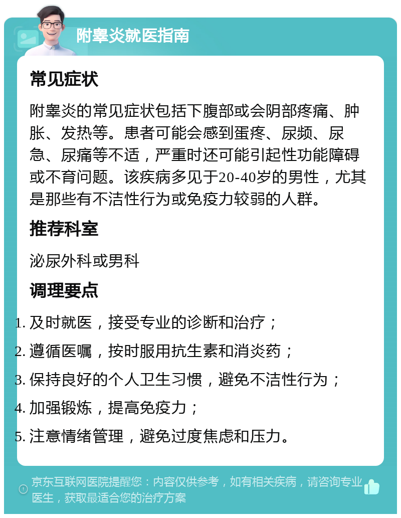 附睾炎就医指南 常见症状 附睾炎的常见症状包括下腹部或会阴部疼痛、肿胀、发热等。患者可能会感到蛋疼、尿频、尿急、尿痛等不适，严重时还可能引起性功能障碍或不育问题。该疾病多见于20-40岁的男性，尤其是那些有不洁性行为或免疫力较弱的人群。 推荐科室 泌尿外科或男科 调理要点 及时就医，接受专业的诊断和治疗； 遵循医嘱，按时服用抗生素和消炎药； 保持良好的个人卫生习惯，避免不洁性行为； 加强锻炼，提高免疫力； 注意情绪管理，避免过度焦虑和压力。